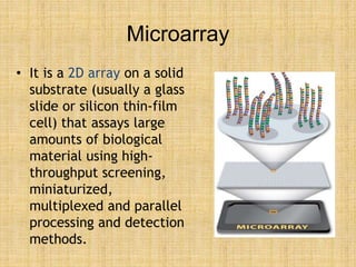 Microarray
• It is a 2D array on a solid
substrate (usually a glass
slide or silicon thin-film
cell) that assays large
amounts of biological
material using high-
throughput screening,
miniaturized,
multiplexed and parallel
processing and detection
methods.
 