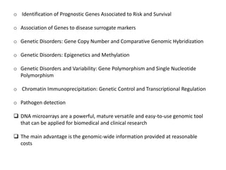 o Identification of Prognostic Genes Associated to Risk and Survival
o Association of Genes to disease surrogate markers
o Genetic Disorders: Gene Copy Number and Comparative Genomic Hybridization
o Genetic Disorders: Epigenetics and Methylation
o Genetic Disorders and Variability: Gene Polymorphism and Single Nucleotide
Polymorphism
o Chromatin Immunoprecipitation: Genetic Control and Transcriptional Regulation
o Pathogen detection
 DNA microarrays are a powerful, mature versatile and easy-to-use genomic tool
that can be applied for biomedical and clinical research
 The main advantage is the genomic-wide information provided at reasonable
costs
 