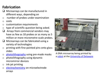 Fabrication
 Microarrays can be manufactured in
different ways, depending on
o number of probes under examination
o costs
o customization requirements
o type of scientific question being asked.
 Arrays from commercial vendors may
have as few as 10 probes or as many as 5
million or more micrometre-scale probes.
 Microarrays can be fabricated using a
variety of technologies
o printing with fine-pointed pins onto glass
slides
o photolithography using pre-made masks
o photolithography using dynamic
micromirror devices
o ink-jet printing
o electrochemistry on microelectrode
arrays
A DNA microarray being printed by
a robot at the University of Delaware
 
