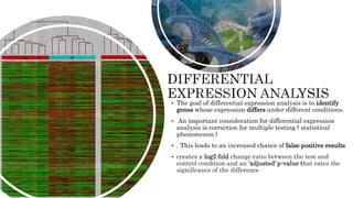  The goal of differential expression analysis is to identify
genes whose expression differs under different conditions.
 An important consideration for differential expression
analysis is correction for multiple testing ( statistical
phenomenon )
 . This leads to an increased chance of false positive results
 creates a log2 fold change ratio between the test and
control condition and an ‘adjusted’ p-value that rates the
significance of the difference
 