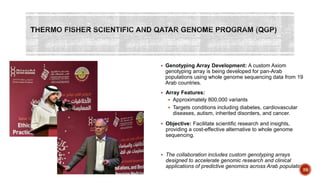  Genotyping Array Development: A custom Axiom
genotyping array is being developed for pan-Arab
populations using whole genome sequencing data from 19
Arab countries.
 Array Features:
 Approximately 800,000 variants
 Targets conditions including diabetes, cardiovascular
diseases, autism, inherited disorders, and cancer.
 Objective: Facilitate scientific research and insights,
providing a cost-effective alternative to whole genome
sequencing.
 The collaboration includes custom genotyping arrays
designed to accelerate genomic research and clinical
applications of predictive genomics across Arab populations
39
 
