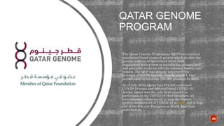 QATAR GENOME
PROGRAM
 The Qatar Genome Programme (QGP) is a national
population-based research project which studies the
genetic makeup of Qatari and other Arab
populations with a view to introducing personalised
and precision medicine into the national health care
system. The QCP has already sequenced the
genomes of 25,000 Qataris. Now in phase 3, this
project aims to sequence 100,000 genomes by 2025.
 As of July 2023, Qatar had 514,524 confirmed
COVID-19 cases and 690 confirmed COVID-19
deaths. Qatar was the only Arab country to
participate in the COVID-19 Host Initiative, an
international collaboration to map the human
genetic architecture of COVID-19 in 2020, and it was
one of the few non-European or North American
contributors.
40
 