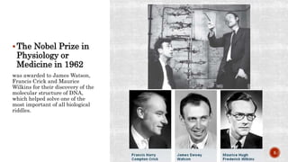 The Nobel Prize in
Physiology or
Medicine in 1962
was awarded to James Watson,
Francis Crick and Maurice
Wilkins for their discovery of the
molecular structure of DNA,
which helped solve one of the
most important of all biological
riddles.
5
 