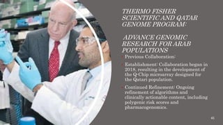 THERMO FISHER
SCIENTIFIC AND QATAR
GENOME PROGRAM:
ADVANCE GENOMIC
RESEARCH FOR ARAB
POPULATIONS
 Previous Collaboration:
 Establishment: Collaboration began in
2018, resulting in the development of
the Q-Chip microarray designed for
the Qatari population.
 Continued Refinement: Ongoing
refinement of algorithms and
clinically actionable content, including
polygenic risk scores and
pharmacogenomics.
41
 