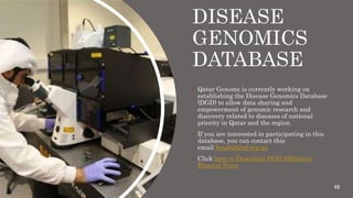 DISEASE
GENOMICS
DATABASE
 Qatar Genome is currently working on
establishing the Disease Genomics Database
(DGD) to allow data sharing and
empowerment of genomic research and
discovery related to diseases of national
priority in Qatar and the region.
 If you are interested in participating in this
database, you can contact this
email hrashid@qf.org.qa
 Click here to Download DGD Affiliation
Request Form
42
 