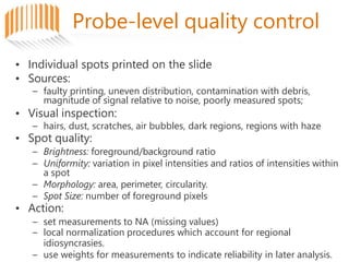 Probe-level quality control
• Individual spots printed on the slide
• Sources:
– faulty printing, uneven distribution, contamination with debris,
magnitude of signal relative to noise, poorly measured spots;
• Visual inspection:
– hairs, dust, scratches, air bubbles, dark regions, regions with haze
• Spot quality:
– Brightness: foreground/background ratio
– Uniformity: variation in pixel intensities and ratios of intensities within
a spot
– Morphology: area, perimeter, circularity.
– Spot Size: number of foreground pixels
• Action:
– set measurements to NA (missing values)
– local normalization procedures which account for regional
idiosyncrasies.
– use weights for measurements to indicate reliability in later analysis.
 