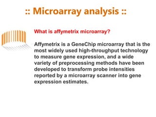 :: Microarray analysis ::
What is affymetrix microarray?
Affymetrix is a GeneChip microarray that is the
most widely used high-throughput technology
to measure gene expression, and a wide
variety of preprocessing methods have been
developed to transform probe intensities
reported by a microarray scanner into gene
expression estimates.
 