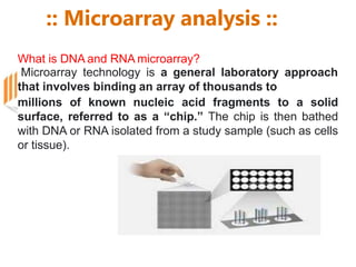 :: Microarray analysis ::
What is DNA and RNA microarray?
Microarray technology is a general laboratory approach
that involves binding an array of thousands to
millions of known nucleic acid fragments to a solid
surface, referred to as a “chip.” The chip is then bathed
with DNA or RNA isolated from a study sample (such as cells
or tissue).
 