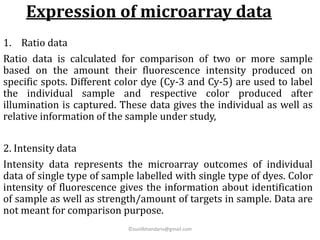Expression of microarray data
1. Ratio data
Ratio data is calculated for comparison of two or more sample
based on the amount their fluorescence intensity produced on
specific spots. Different color dye (Cy-3 and Cy-5) are used to label
the individual sample and respective color produced after
illumination is captured. These data gives the individual as well as
relative information of the sample under study,
2. Intensity data
Intensity data represents the microarray outcomes of individual
data of single type of sample labelled with single type of dyes. Color
intensity of fluorescence gives the information about identification
of sample as well as strength/amount of targets in sample. Data are
not meant for comparison purpose.
©sunilbhandariv@gmail.com
 