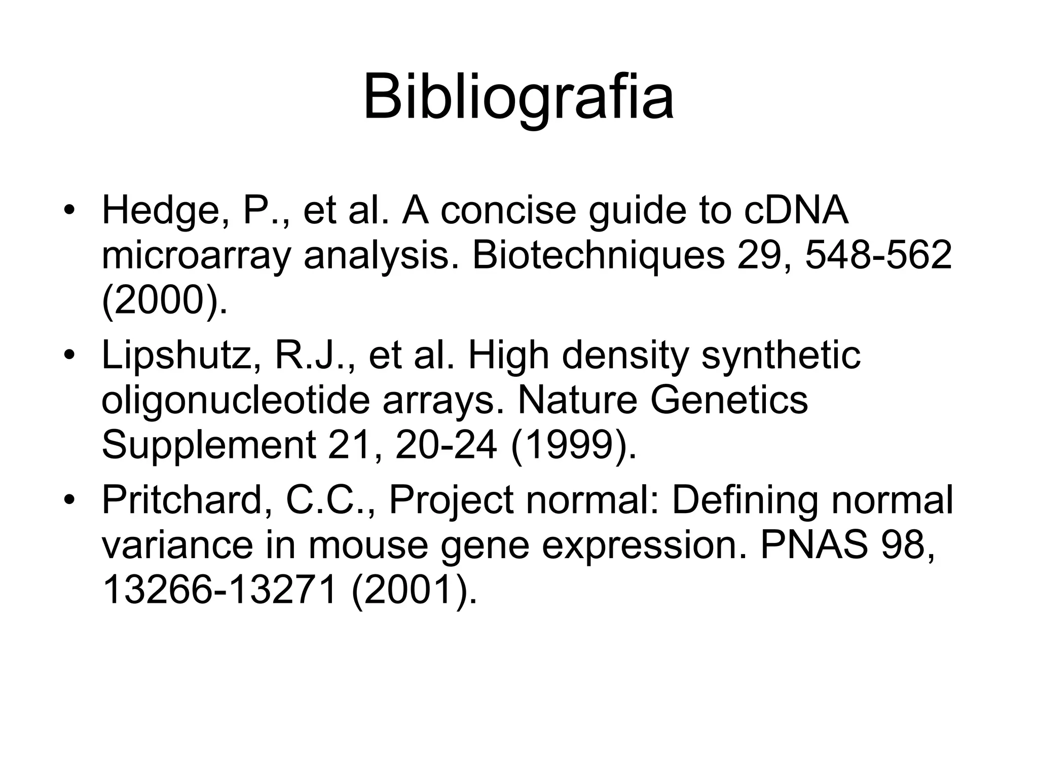 Bibliografia Hedge, P., et al. A concise guide to cDNA microarray analysis. Biotechniques 29, 548-562 (2000). Lipshutz, R.J., et al. High density synthetic oligonucleotide arrays. Nature Genetics Supplement 21, 20-24 (1999). Pritchard, C.C., Project normal: Defining normal variance in mouse gene expression. PNAS 98, 13266-13271 (2001). 