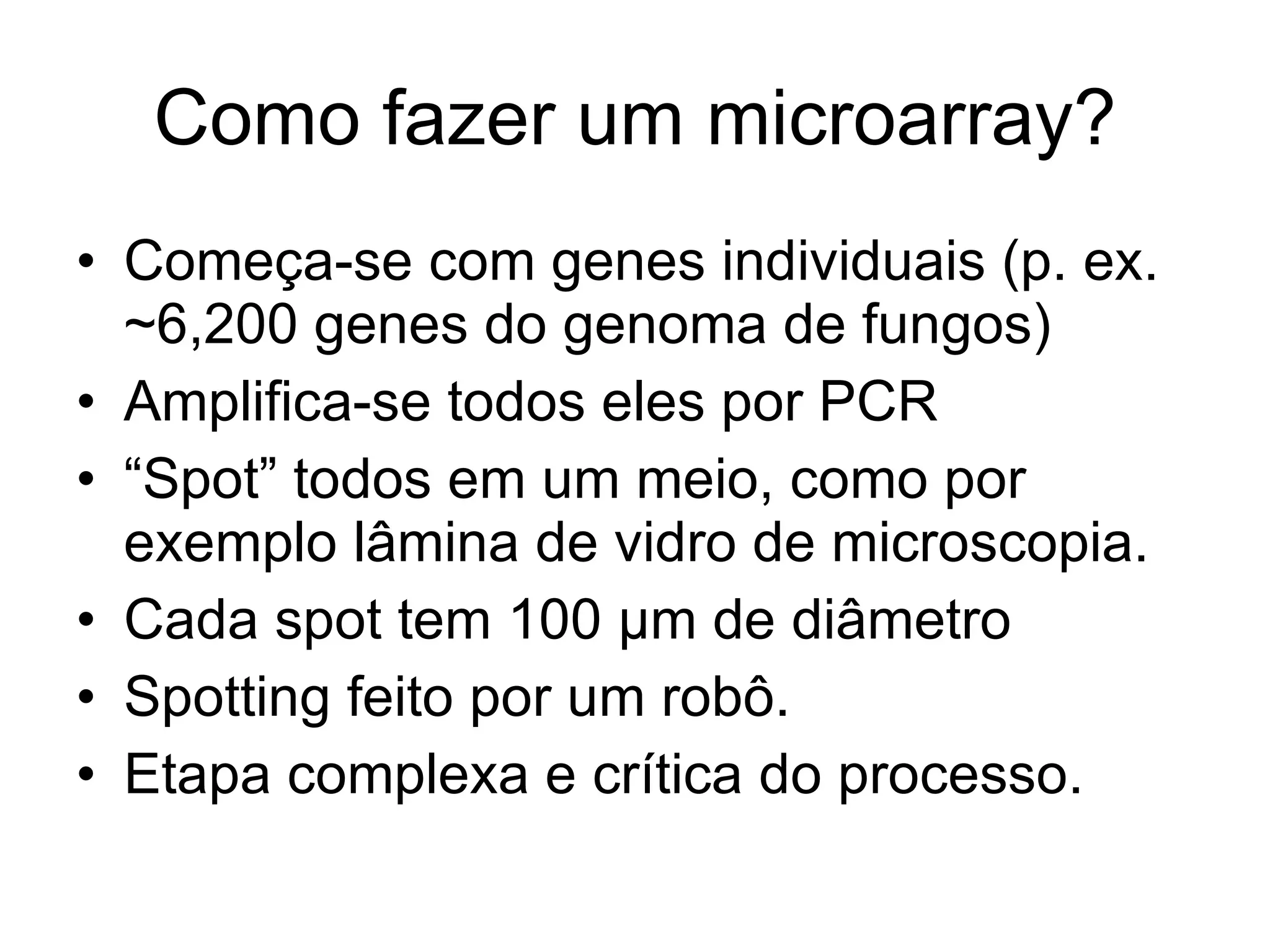 Como fazer um microarray? Começa-se com genes individuais (p. ex. ~6,200 genes do genoma de fungos) Amplifica-se todos eles por PCR “ Spot” todos em um meio, como por exemplo lâmina de vidro de microscopia. Cada spot tem 100 µm de diâmetro Spotting feito por um robô. Etapa complexa e crítica do processo. 