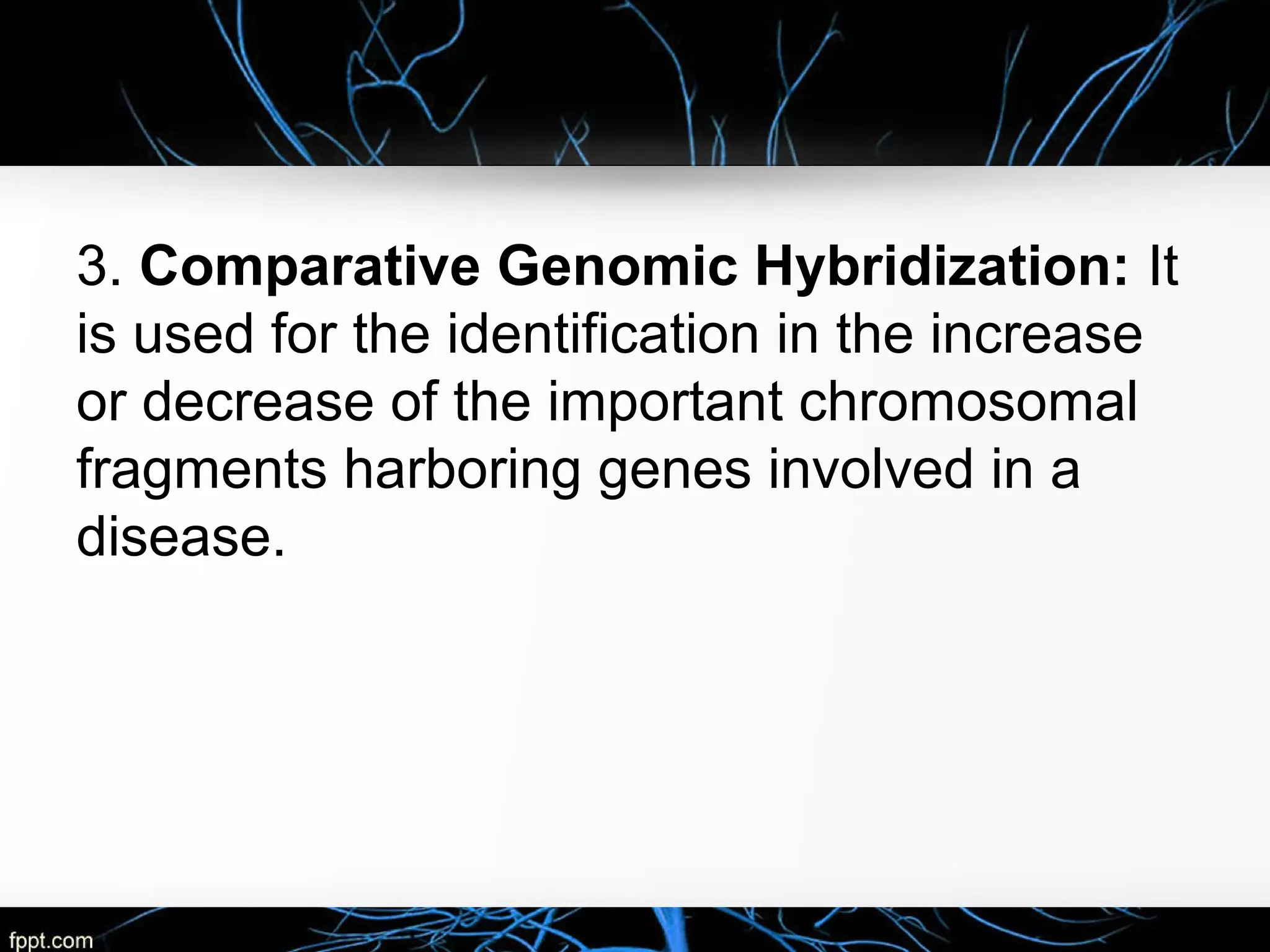 3. Comparative Genomic Hybridization: It
is used for the identification in the increase
or decrease of the important chromosomal
fragments harboring genes involved in a
disease.
 