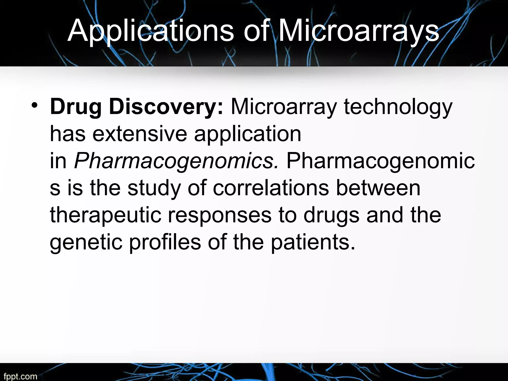 Applications of Microarrays
• Drug Discovery: Microarray technology
has extensive application
in Pharmacogenomics. Pharmacogenomic
s is the study of correlations between
therapeutic responses to drugs and the
genetic profiles of the patients.
 