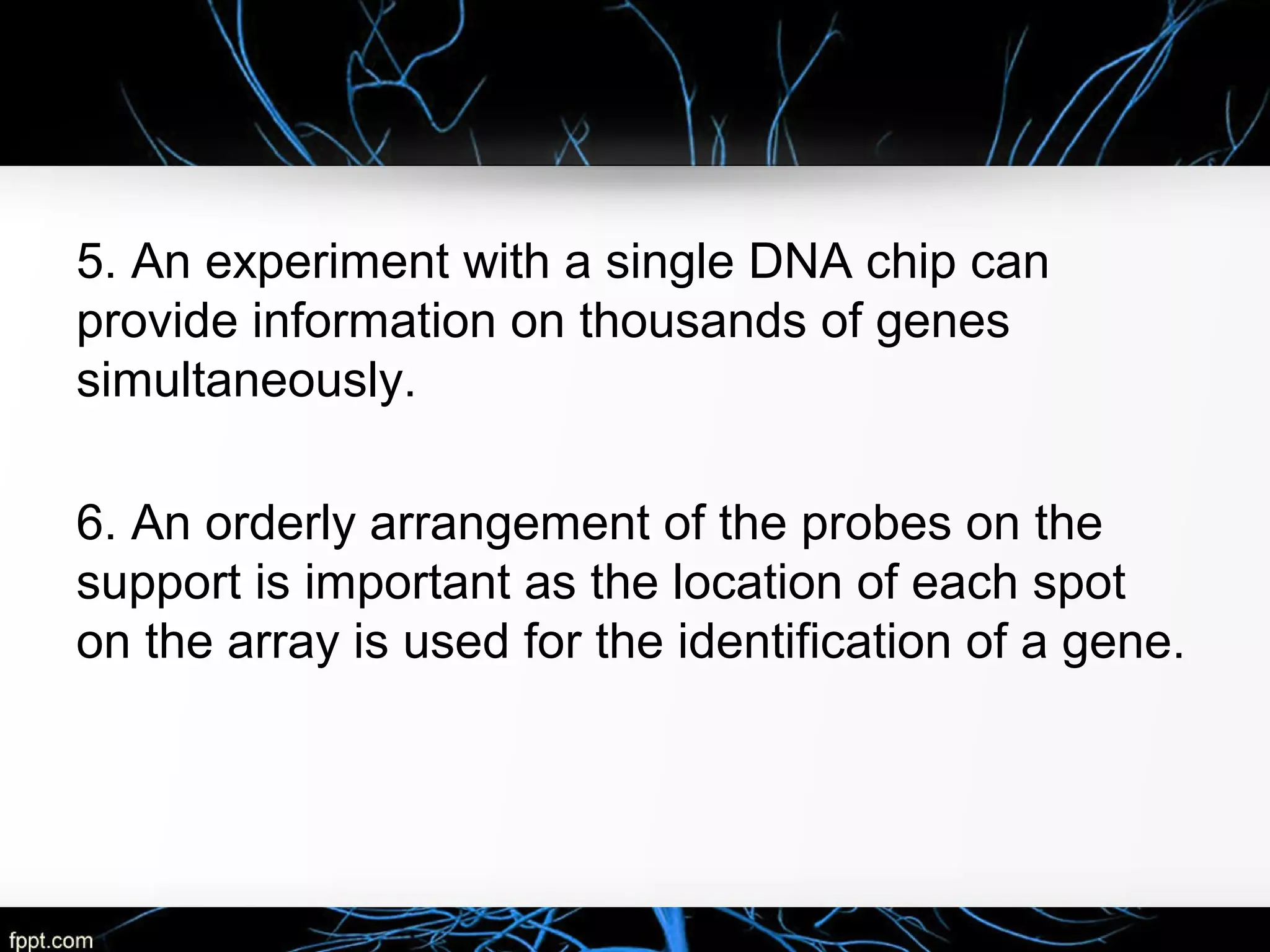 5. An experiment with a single DNA chip can
provide information on thousands of genes
simultaneously.
6. An orderly arrangement of the probes on the
support is important as the location of each spot
on the array is used for the identification of a gene.
 