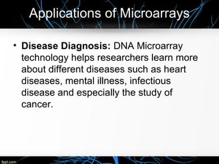 Applications of Microarrays
• Disease Diagnosis: DNA Microarray
technology helps researchers learn more
about different diseases such as heart
diseases, mental illness, infectious
disease and especially the study of
cancer.
 