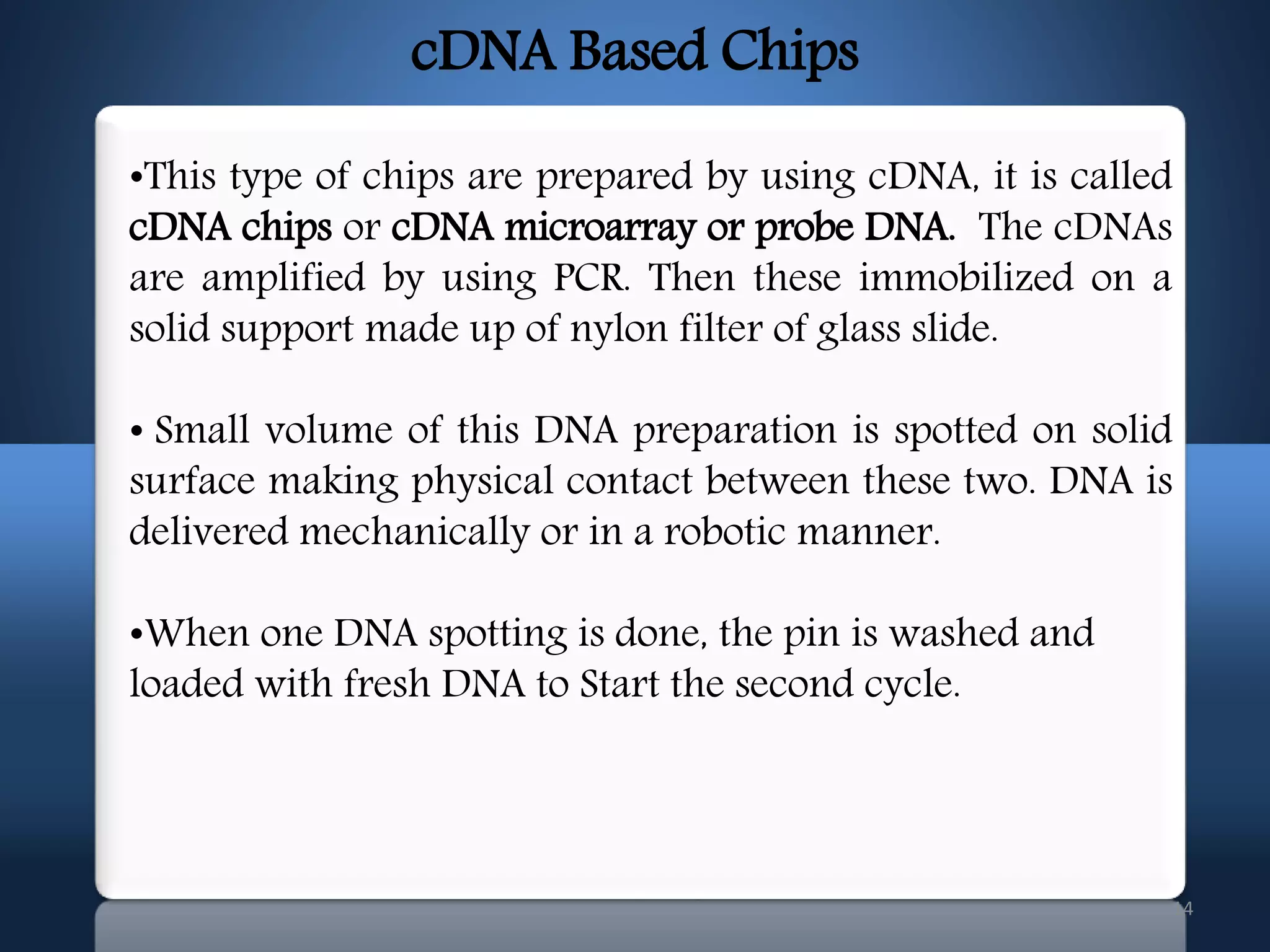 14
•This type of chips are prepared by using cDNA, it is called
cDNA chips or cDNA microarray or probe DNA. The cDNAs
are amplified by using PCR. Then these immobilized on a
solid support made up of nylon filter of glass slide.
• Small volume of this DNA preparation is spotted on solid
surface making physical contact between these two. DNA is
delivered mechanically or in a robotic manner.
•When one DNA spotting is done, the pin is washed and
loaded with fresh DNA to Start the second cycle.
cDNA Based Chips
 