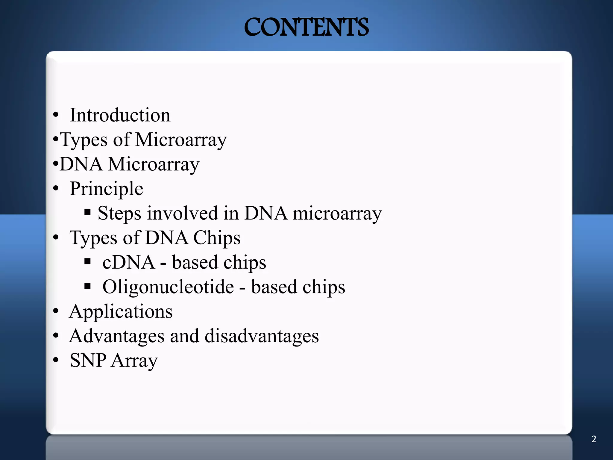 2
• Introduction
•Types of Microarray
•DNA Microarray
• Principle
 Steps involved in DNA microarray
• Types of DNA Chips
 cDNA - based chips
 Oligonucleotide - based chips
• Applications
• Advantages and disadvantages
• SNP Array
CONTENTS
 