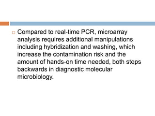  Compared to real-time PCR, microarray
analysis requires additional manipulations
including hybridization and washing, which
increase the contamination risk and the
amount of hands-on time needed, both steps
backwards in diagnostic molecular
microbiology.
 