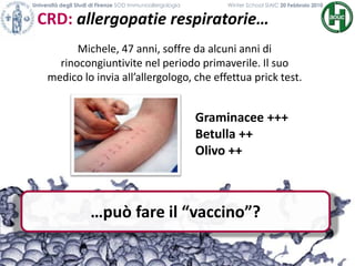 …può fare il “vaccino”?
CRD: allergopatie respiratorie…
Università degli Studi di Firenze SOD Immunoallergologia Winter School SIAIC 20 Febbraio 2010
Michele, 47 anni, soffre da alcuni anni di
rinocongiuntivite nel periodo primaverile. Il suo
medico lo invia all’allergologo, che effettua prick test.
Graminacee +++
Betulla ++
Olivo ++
 