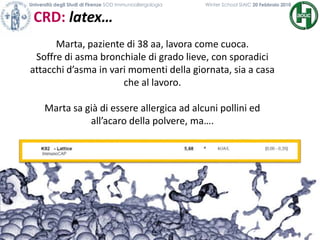 CRD: latex…
Università degli Studi di Firenze SOD Immunoallergologia Winter School SIAIC 20 Febbraio 2010
Marta, paziente di 38 aa, lavora come cuoca.
Soffre di asma bronchiale di grado lieve, con sporadici
attacchi d’asma in vari momenti della giornata, sia a casa
che al lavoro.
Marta sa già di essere allergica ad alcuni pollini ed
all’acaro della polvere, ma….
 