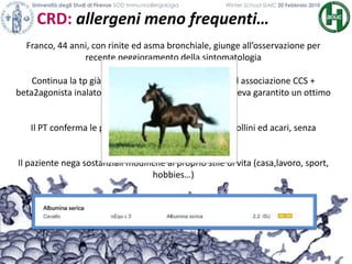 Franco, 44 anni, con rinite ed asma bronchiale, giunge all’osservazione per
recente peggioramento della sintomatologia
Continua la tp già in atto da 3 anni con CCS nasali ed associazione CCS +
beta2agonista inalatorio, che fino a pochi mesi prima aveva garantito un ottimo
controllo della sintomatologia
Il PT conferma le precedenti polisensibilizzazioni a pollini ed acari, senza
sostanziali modifiche
Il paziente nega sostanziali modifiche al proprio stile di vita (casa,lavoro, sport,
hobbies…)
CRD: allergeni meno frequenti…
Università degli Studi di Firenze SOD Immunoallergologia Winter School SIAIC 20 Febbraio 2010
 