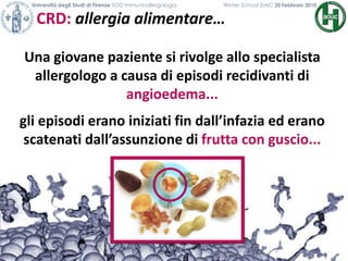 CRD: allergia alimentare…
Università degli Studi di Firenze SOD Immunoallergologia Winter School SIAIC 20 Febbraio 2010
Una giovane paziente si rivolge allo specialista
allergologo a causa di episodi recidivanti di
angioedema...
gli episodi erano iniziati fin dall’infazia ed erano
scatenati dall’assunzione di frutta con guscio...
 
