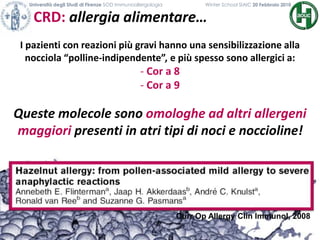 CRD: allergia alimentare…
Università degli Studi di Firenze SOD Immunoallergologia Winter School SIAIC 20 Febbraio 2010
I pazienti con reazioni più gravi hanno una sensibilizzazione alla
nocciola “polline-indipendente”, e più spesso sono allergici a:
- Cor a 8
- Cor a 9
Queste molecole sono omologhe ad altri allergeni
maggiori presenti in atri tipi di noci e noccioline!
Curr Op Allergy Clin Immunol, 2008
 