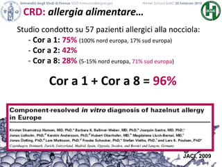CRD: allergia alimentare…
Università degli Studi di Firenze SOD Immunoallergologia Winter School SIAIC 20 Febbraio 2010
Studio condotto su 57 pazienti allergici alla nocciola:
- Cor a 1: 75% (100% nord europa, 17% sud europa)
- Cor a 2: 42%
- Cor a 8: 28% (5-15% nord europa, 71% sud europa)
Cor a 1 + Cor a 8 = 96%
JACI, 2009
 