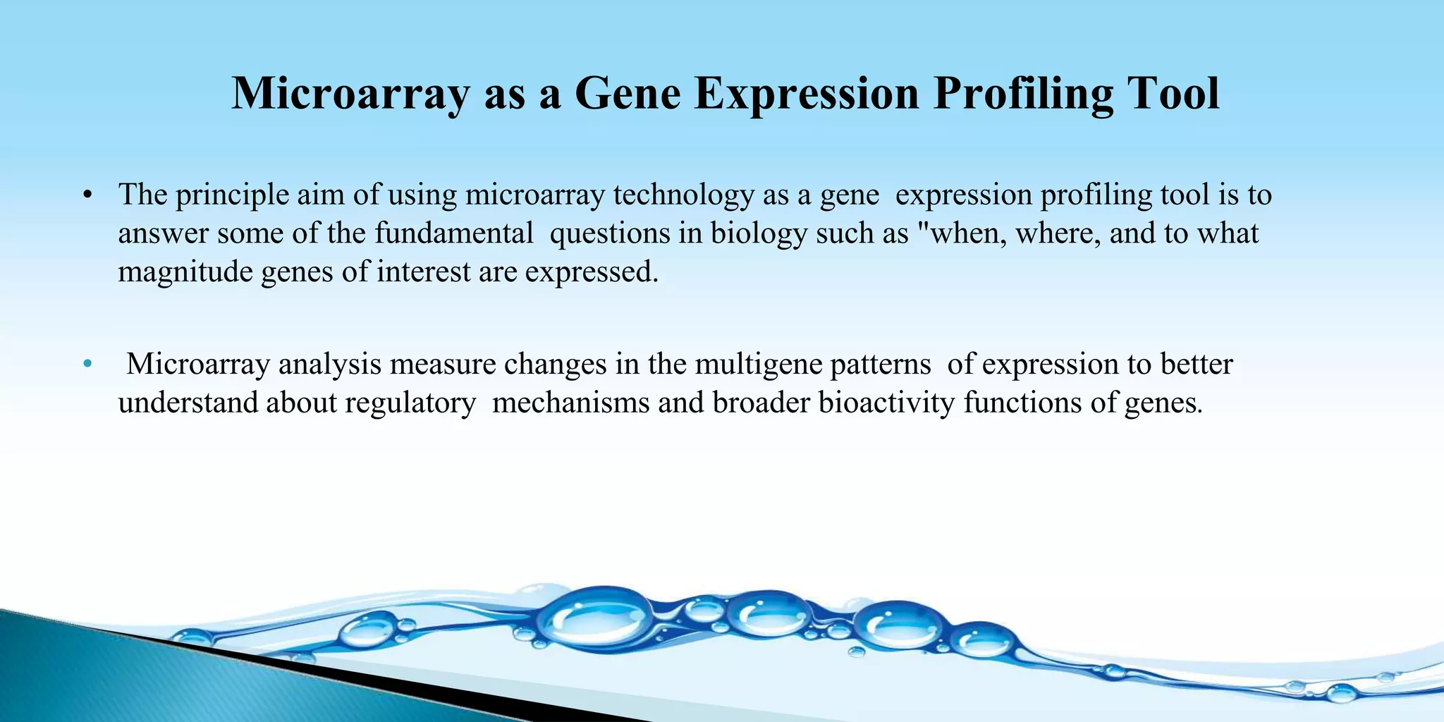 Microarray as a Gene Expression Profiling Tool
• The principle aim of using microarray technology as a gene expression profiling tool is to
answer some of the fundamental questions in biology such as "when, where, and to what
magnitude genes of interest are expressed.
• Microarray analysis measure changes in the multigene patterns of expression to better
understand about regulatory mechanisms and broader bioactivity functions of genes.
 