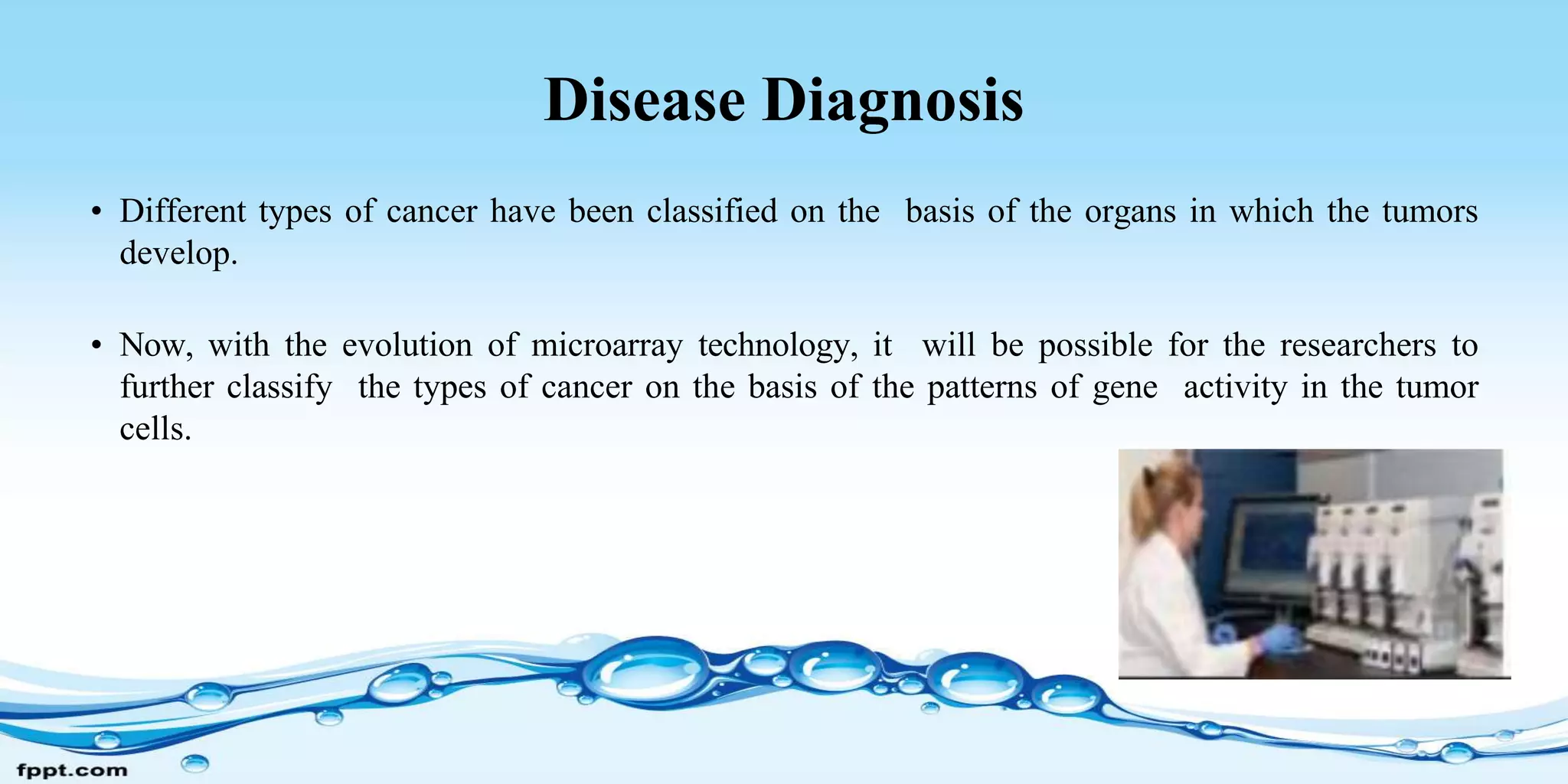 Disease Diagnosis
• Different types of cancer have been classified on the basis of the organs in which the tumors
develop.
• Now, with the evolution of microarray technology, it will be possible for the researchers to
further classify the types of cancer on the basis of the patterns of gene activity in the tumor
cells.
 
