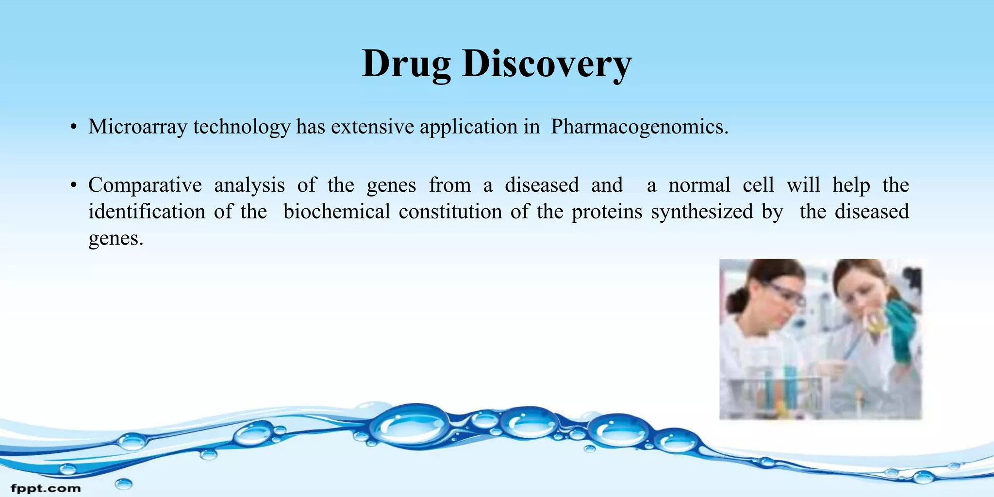 Drug Discovery
• Microarray technology has extensive application in Pharmacogenomics.
• Comparative analysis of the genes from a diseased and a normal cell will help the
identification of the biochemical constitution of the proteins synthesized by the diseased
genes.
 