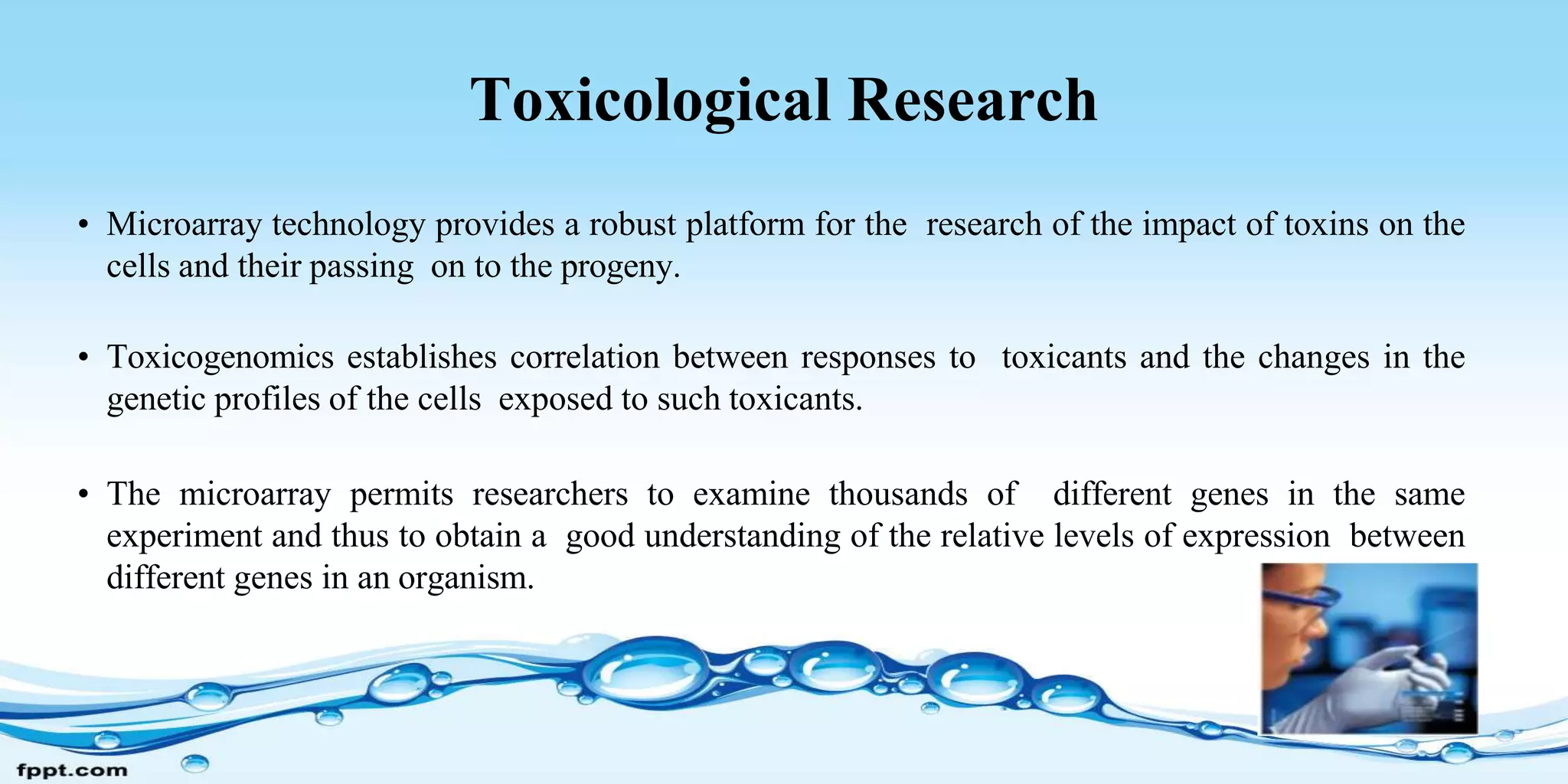 Toxicological Research
• Microarray technology provides a robust platform for the research of the impact of toxins on the
cells and their passing on to the progeny.
• Toxicogenomics establishes correlation between responses to toxicants and the changes in the
genetic profiles of the cells exposed to such toxicants.
• The microarray permits researchers to examine thousands of different genes in the same
experiment and thus to obtain a good understanding of the relative levels of expression between
different genes in an organism.
 