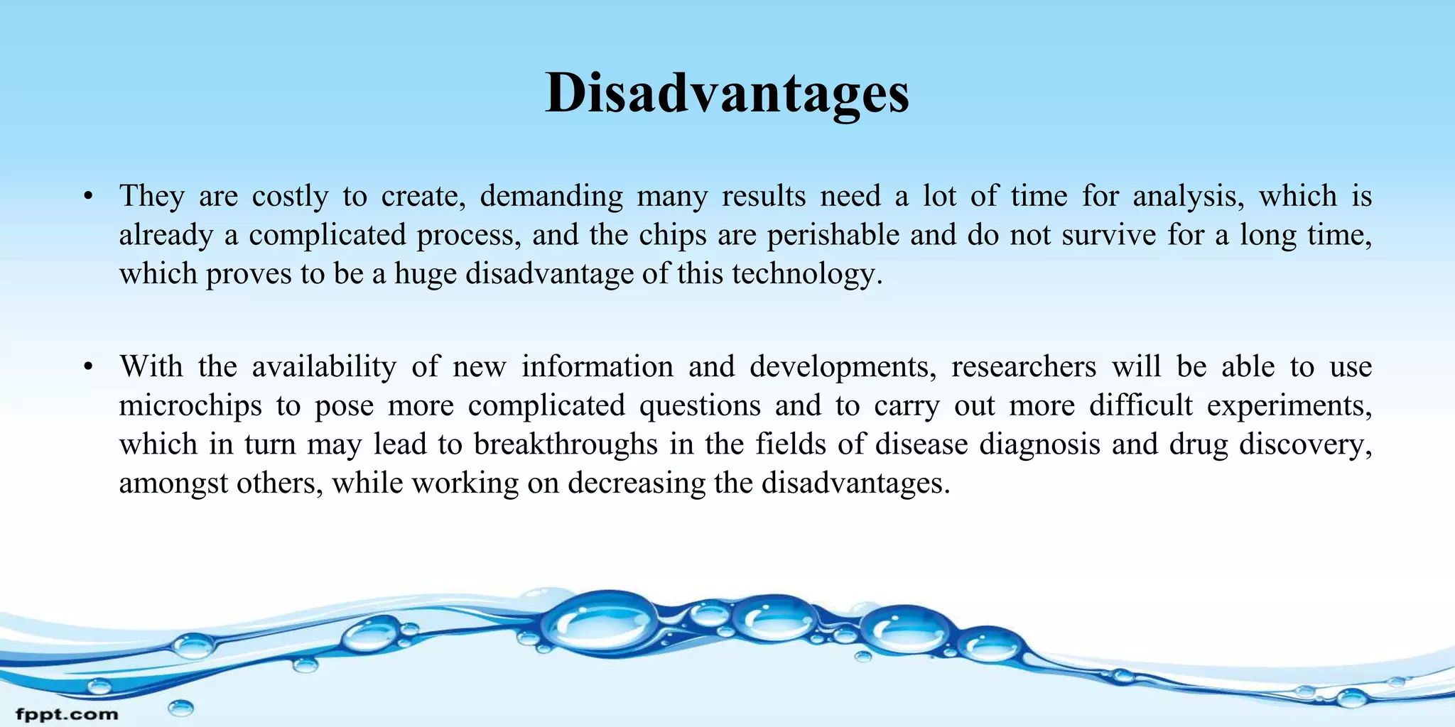 Disadvantages
• They are costly to create, demanding many results need a lot of time for analysis, which is
already a complicated process, and the chips are perishable and do not survive for a long time,
which proves to be a huge disadvantage of this technology.
• With the availability of new information and developments, researchers will be able to use
microchips to pose more complicated questions and to carry out more difficult experiments,
which in turn may lead to breakthroughs in the fields of disease diagnosis and drug discovery,
amongst others, while working on decreasing the disadvantages.
 