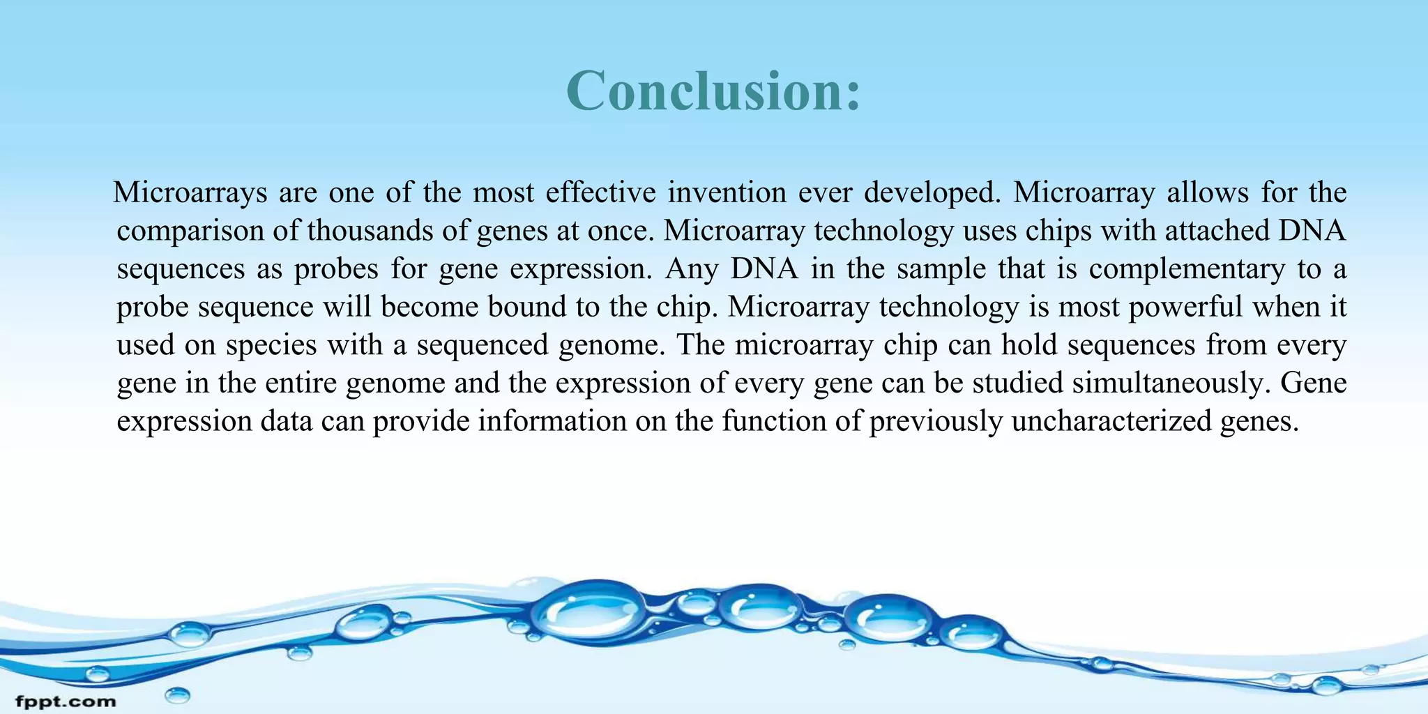 Conclusion:
Microarrays are one of the most effective invention ever developed. Microarray allows for the
comparison of thousands of genes at once. Microarray technology uses chips with attached DNA
sequences as probes for gene expression. Any DNA in the sample that is complementary to a
probe sequence will become bound to the chip. Microarray technology is most powerful when it
used on species with a sequenced genome. The microarray chip can hold sequences from every
gene in the entire genome and the expression of every gene can be studied simultaneously. Gene
expression data can provide information on the function of previously uncharacterized genes.
 