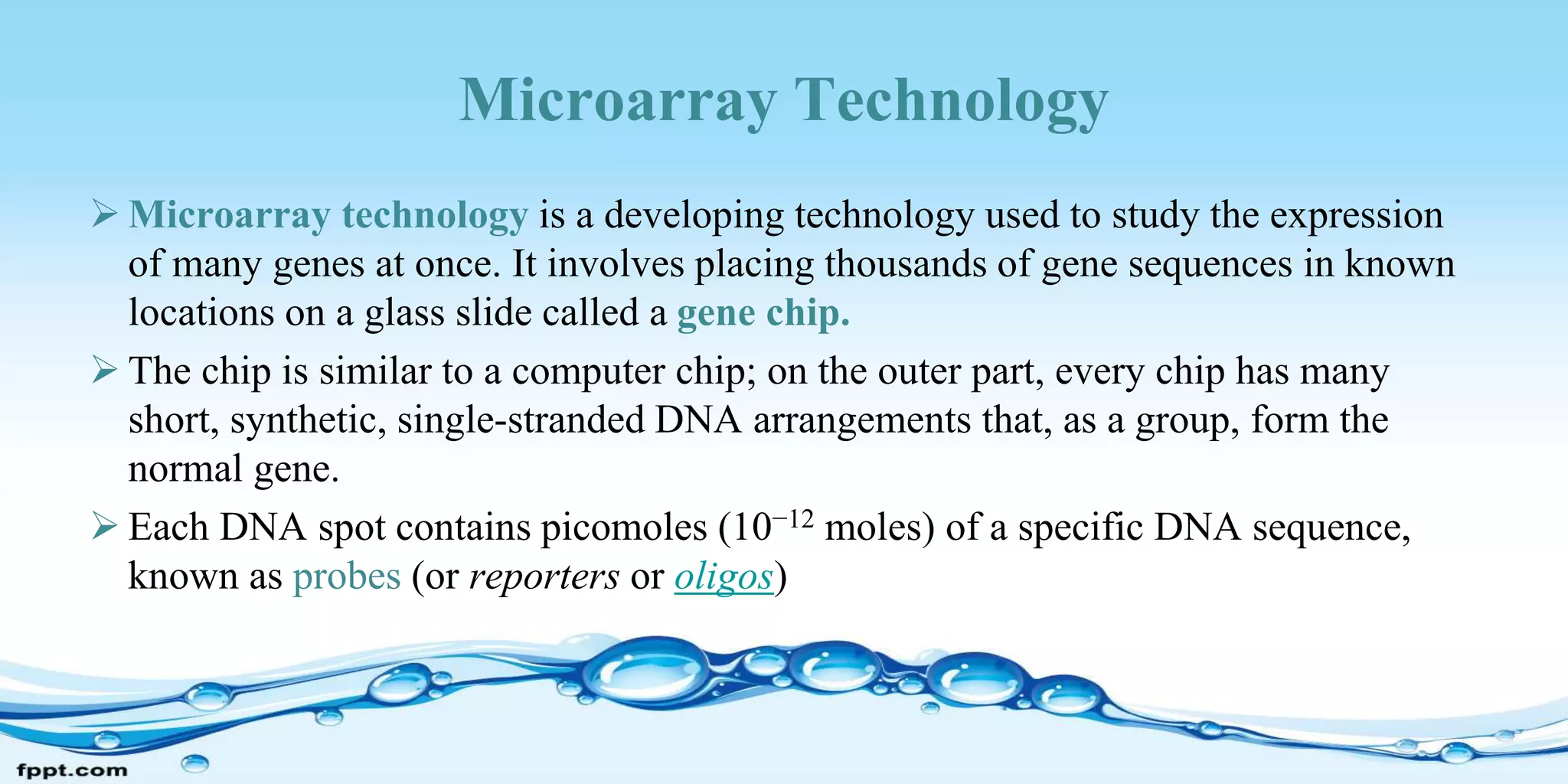 Microarray Technology
 Microarray technology is a developing technology used to study the expression
of many genes at once. It involves placing thousands of gene sequences in known
locations on a glass slide called a gene chip.
 The chip is similar to a computer chip; on the outer part, every chip has many
short, synthetic, single-stranded DNA arrangements that, as a group, form the
normal gene.
 Each DNA spot contains picomoles (10−12 moles) of a specific DNA sequence,
known as probes (or reporters or oligos)
 