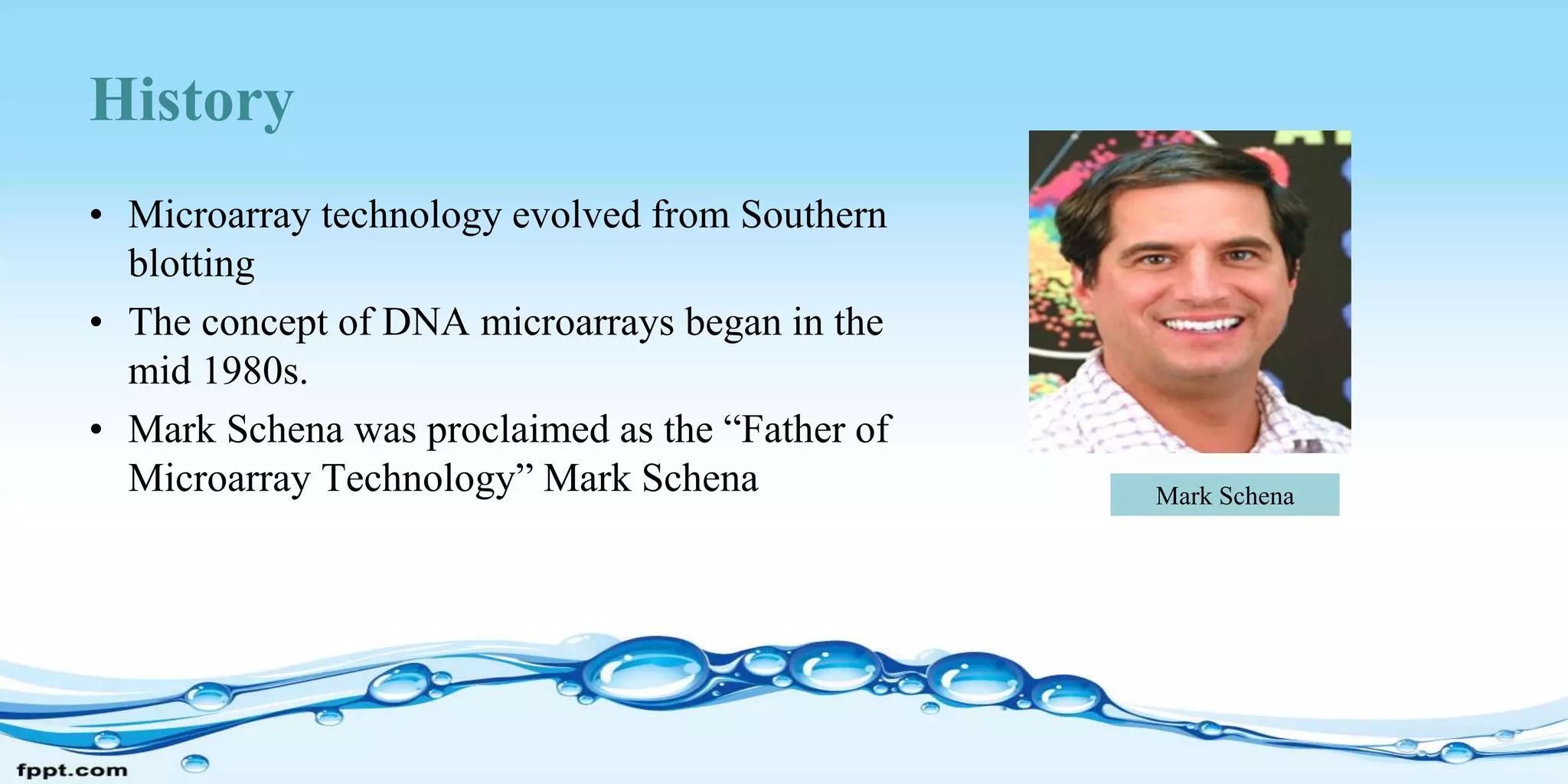 History
• Microarray technology evolved from Southern
blotting
• The concept of DNA microarrays began in the
mid 1980s.
• Mark Schena was proclaimed as the “Father of
Microarray Technology” Mark Schena Mark Schena
 