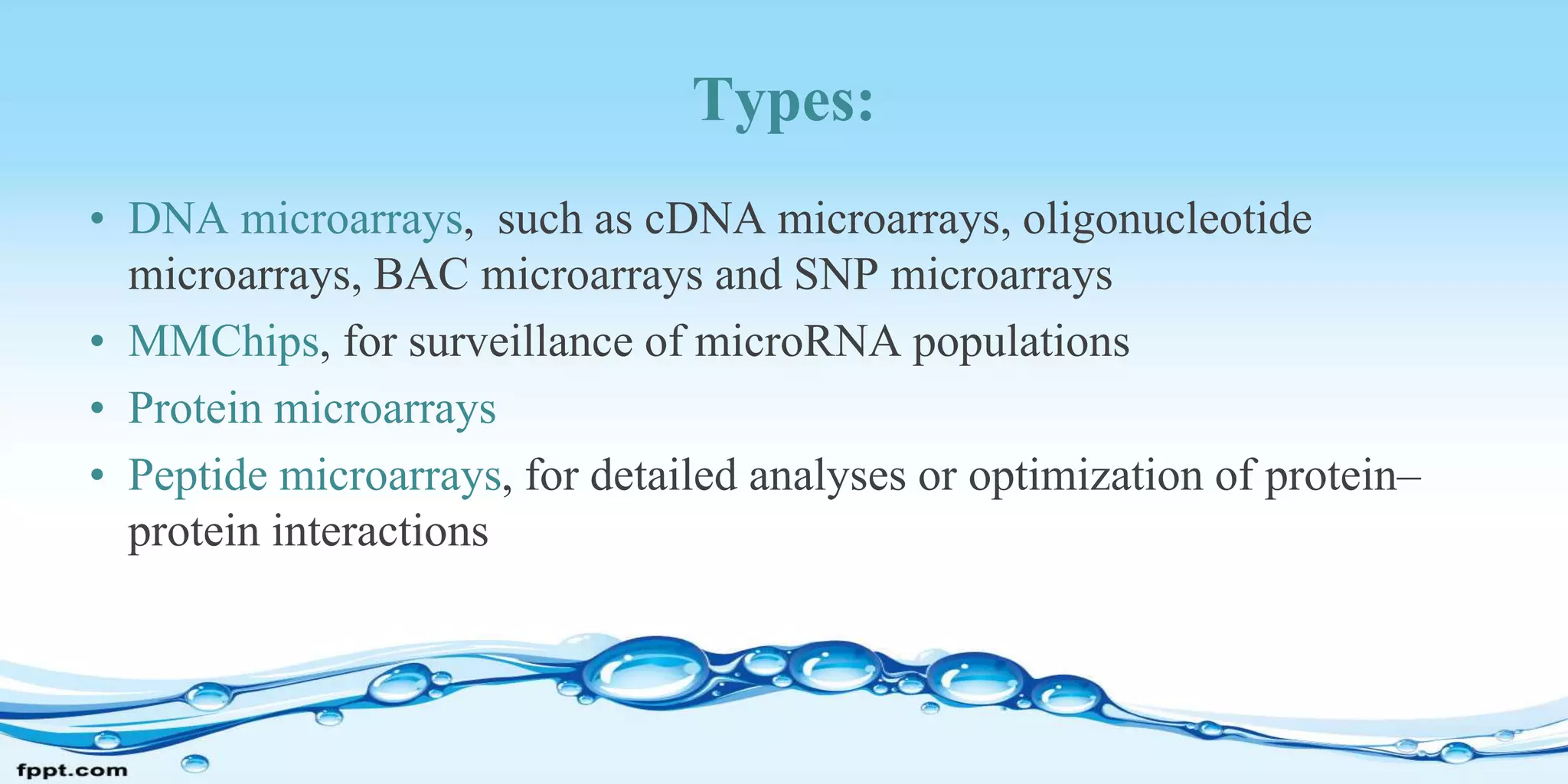 Types:
• DNA microarrays, such as cDNA microarrays, oligonucleotide
microarrays, BAC microarrays and SNP microarrays
• MMChips, for surveillance of microRNA populations
• Protein microarrays
• Peptide microarrays, for detailed analyses or optimization of protein–
protein interactions
 