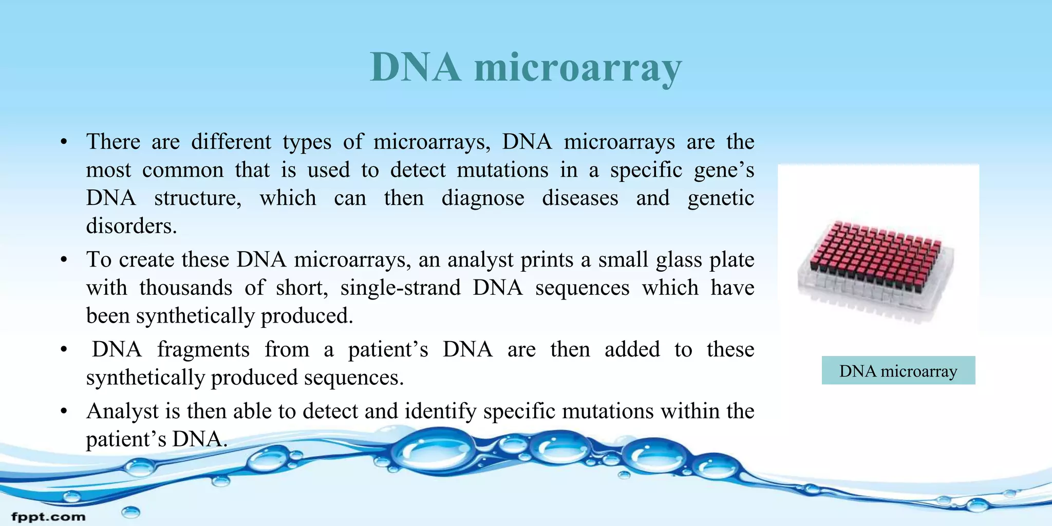 DNA microarray
• There are different types of microarrays, DNA microarrays are the
most common that is used to detect mutations in a specific gene’s
DNA structure, which can then diagnose diseases and genetic
disorders.
• To create these DNA microarrays, an analyst prints a small glass plate
with thousands of short, single-strand DNA sequences which have
been synthetically produced.
• DNA fragments from a patient’s DNA are then added to these
synthetically produced sequences.
• Analyst is then able to detect and identify specific mutations within the
patient’s DNA.
DNA microarray
 