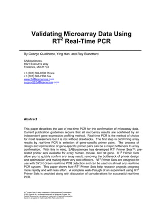 Validating Microarray Data Using
RT2 Real-Time PCR
By George Quellhorst, Ying Han, and Ray Blanchard
SABiosciences
6921 Executive Way
Frederick, MD 21703
+1 (301) 682-9200 Phone
+1 (301) 682-7300 Fax
www.SABiosciences.com
support@SABiosciences.com

Abstract
This paper describes the use of real-time PCR for the confirmation of microarray data.
Current publication guidelines require that all microarray results are confirmed by an
independent gene expression profiling method. Real-time PCR is the method of choice
for most researchers but it is not without drawbacks. The first step in confirming array
results by real-time PCR is selection of gene-specific primer pairs. The process of
design and optimization of gene-specific primer pairs can be a major bottleneck to array
confirmation. With this in mind, SABiosciences has developed RT2 Primer Sets™: pretested primer sets available for every human, mouse, and rat gene. RT2 Primer Sets
allow you to quickly confirm any array result, removing the bottleneck of primer design
and optimization and making them very cost effective. RT2 Primer Sets are designed for
use with SYBR Green real-time PCR detection and can be used on almost any real-time
PCR system. This paper shows how RT2 Primer Sets help research projects progress
more rapidly and with less effort. A complete walk-through of an experiment using RT2
Primer Sets is provided along with discussion of considerations for successful real-time
PCR.

RT2 Primer Sets™ are a trademark of SABiosciences Corpoaration.
SYBR Green® is a registered trademark of Molecular Probes, Inc.
Applied Biosystems is a registered trademark of Applera Corporation
iCycler is a registered trademark of Bio-Rad Laboratories

 