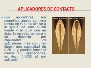 APLICADORES DE CONTACTO
 Los aplicadores, son
pequeñas agujas con una
ranura en la punta similar a
la punta de una pluma
fuente y al igual que en
ésta, la muestra se toma y
se deposita por
capilaridad. Los
aplicadores más comunes
tienen una capacidad de
0.25 μl y pueden hacer al
menos 100 aplicaciones,
es decir 0.0025 μl por
aplicación.
 
