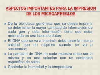 ASPECTOS IMPORTANTES PARA LA IMPRESION
DE LOS MICROARREGLOS
 De la biblioteca genómica que se desea imprimir
se debe tener la mayor cantidad de información de
cada gen y esta información tiene que estar
ordenada en una base de datos;
 El DNA que se va a imprimir, debe tener la misma
calidad que se requiere cuando se va a
secuenciar;
 La cantidad de DNA de cada muestra debe ser la
misma y en una solución con un contenido
especifico de sales.
 Controlar la humedad y la temperatura
 