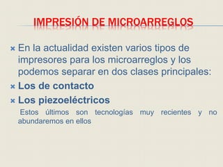 IMPRESIÓN DE MICROARREGLOS
 En la actualidad existen varios tipos de
impresores para los microarreglos y los
podemos separar en dos clases principales:
 Los de contacto
 Los piezoeléctricos
Estos últimos son tecnologías muy recientes y no
abundaremos en ellos
 