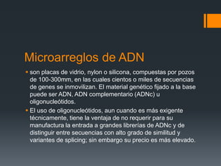 Microarreglos de ADN
 son placas de vidrio, nylon o silicona, compuestas por pozos
de 100-300mm, en las cuales cientos o miles de secuencias
de genes se inmovilizan. El material genético fijado a la base
puede ser ADN, ADN complementario (ADNc) u
oligonucleótidos.
 El uso de oligonucleótidos, aun cuando es más exigente
técnicamente, tiene la ventaja de no requerir para su
manufactura la entrada a grandes librerías de ADNc y de
distinguir entre secuencias con alto grado de similitud y
variantes de splicing; sin embargo su precio es más elevado.

 