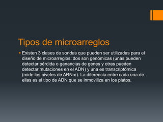 Tipos de microarreglos
 Existen 3 clases de sondas que pueden ser utilizadas para el
diseño de microarreglos: dos son genómicas (unas pueden
detectar pérdida o ganancias de genes y otras pueden
detectar mutaciones en el ADN) y una es transcriptómica
(mide los niveles de ARNm). La diferencia entre cada una de
ellas es el tipo de ADN que se inmoviliza en los platos.

 