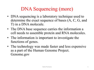 DNA Sequencing (more)
• DNA sequencing is a laboratory technique used to
determine the exact sequence of bases (A, C, G, and
T) in a DNA molecule.
• The DNA base sequence carries the information a
cell needs to assemble protein and RNA molecules.
• The information is important to investigate the
functions of genes.
• The technology was made faster and less expensive
as a part of the Human Genome Project.
Genome.gov
Setia Pramana 1
 