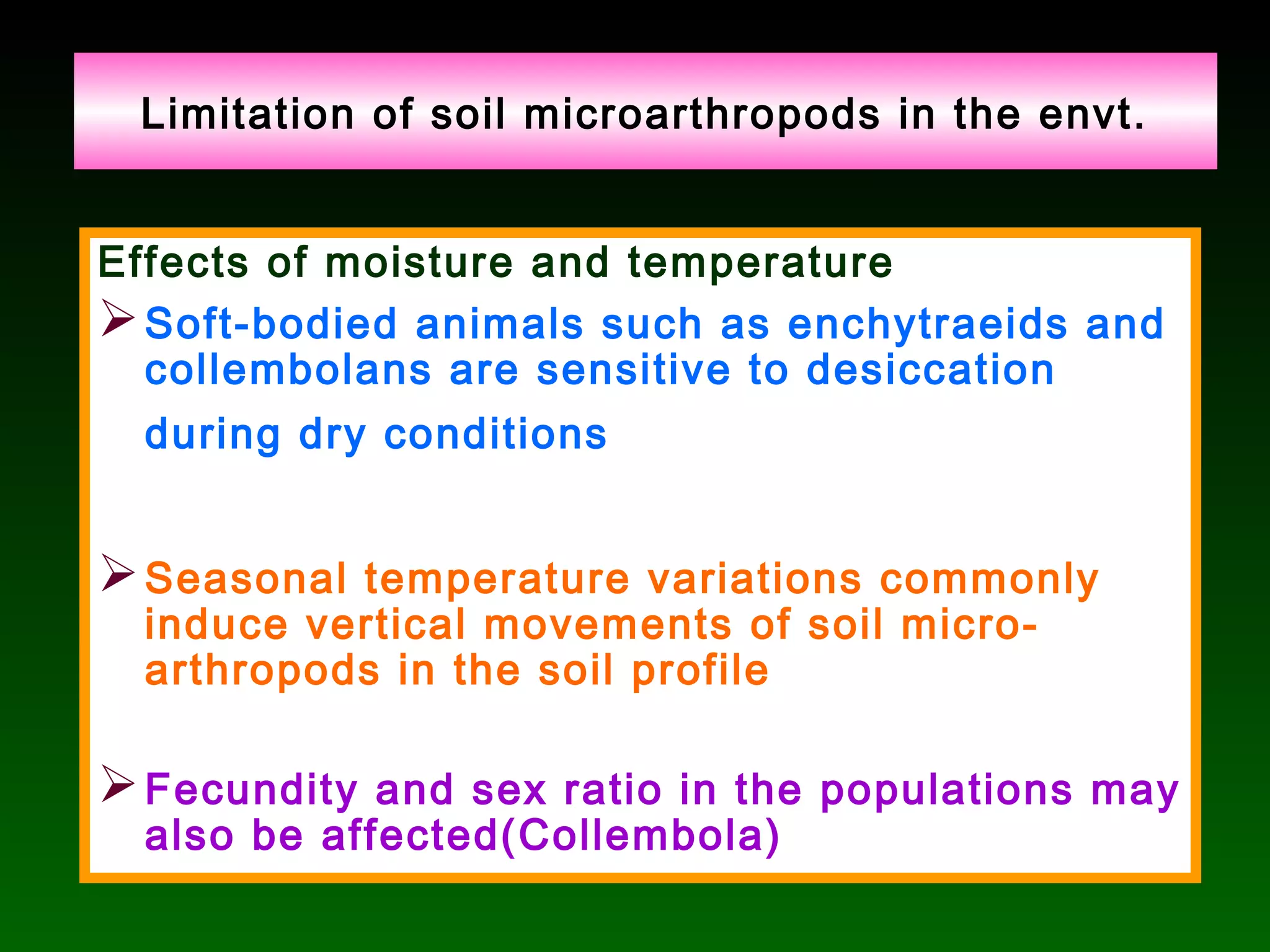 Limitation of soil microarthropods in the envt.
Effects of moisture and temperature
Soft-bodied animals such as enchytraeids and
collembolans are sensitive to desiccation
during dry conditions
Seasonal temperature variations commonly
induce vertical movements of soil micro-
arthropods in the soil profile
Fecundity and sex ratio in the populations may
also be affected(Collembola)
 
