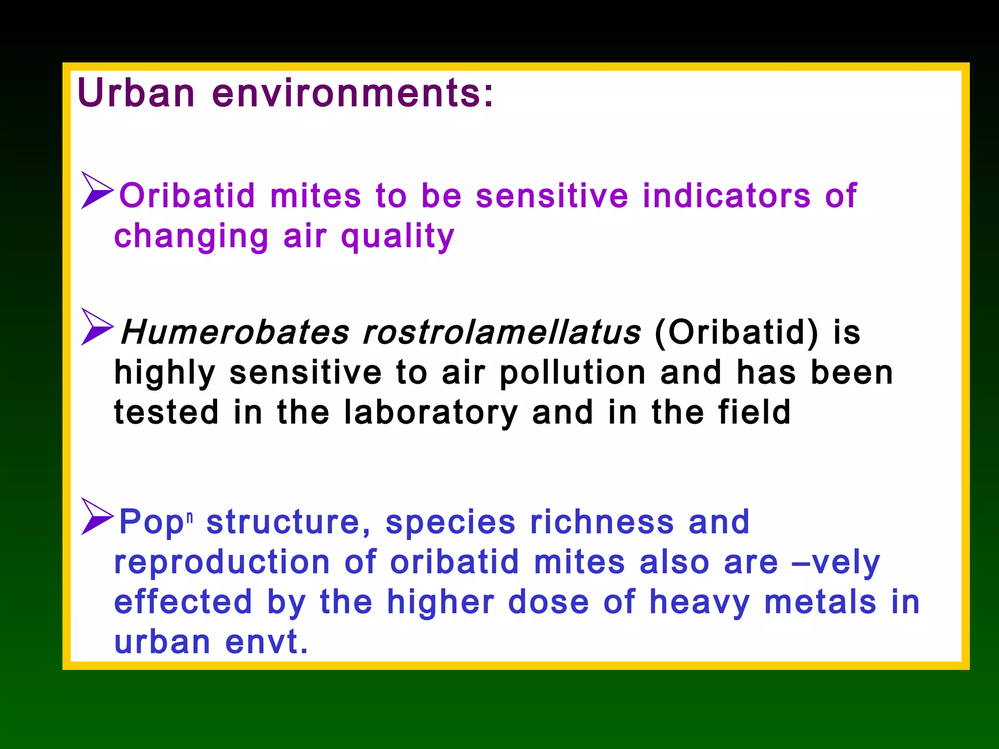 Urban environments:
Oribatid mites to be sensitive indicators of
changing air quality
Humerobates rostrolamellatus (Oribatid) is
highly sensitive to air pollution and has been
tested in the laboratory and in the field
Popn
structure, species richness and
reproduction of oribatid mites also are –vely
effected by the higher dose of heavy metals in
urban envt.
 