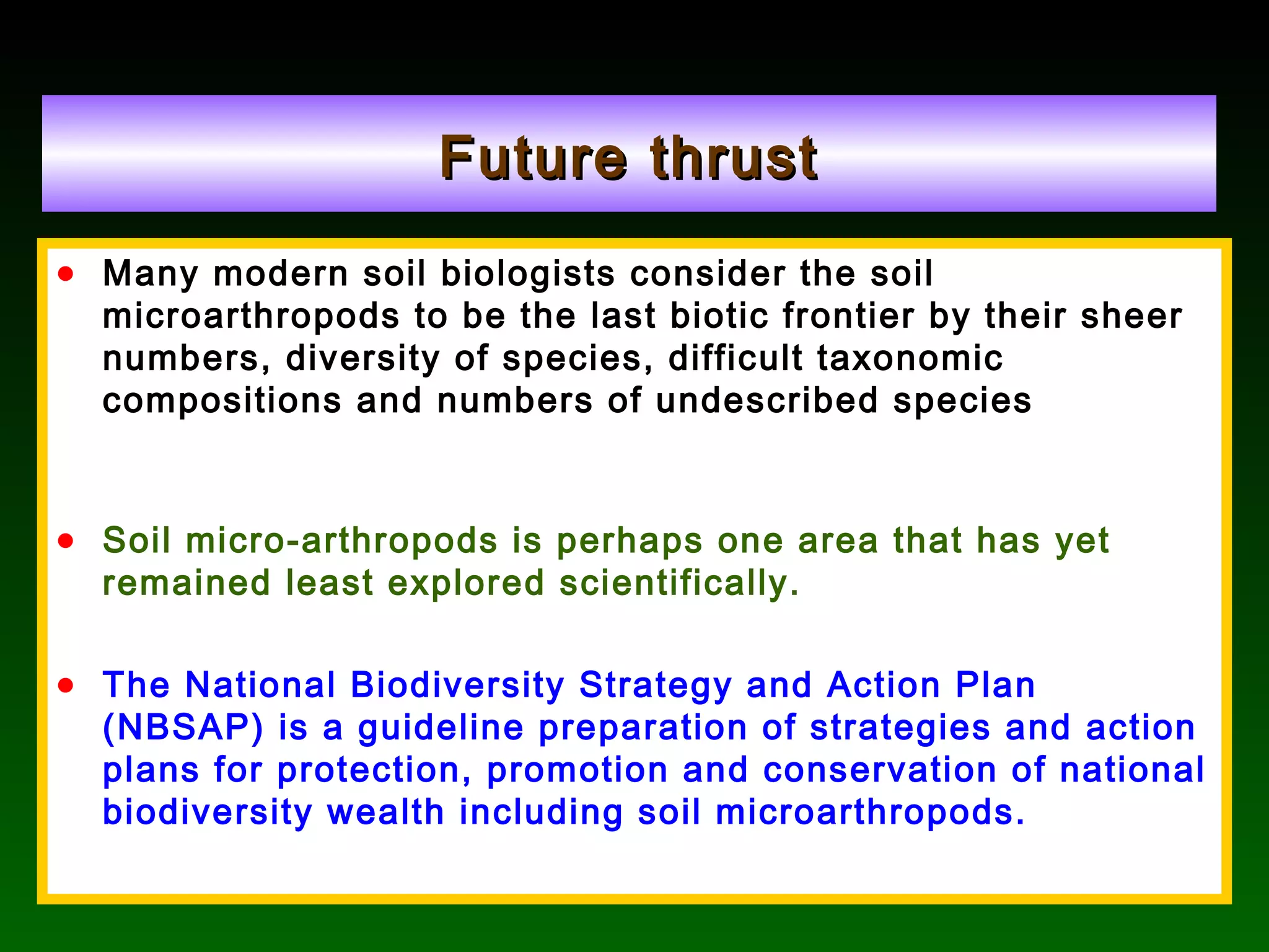 Future thrustFuture thrust
• Many modern soil biologists consider the soil
microarthropods to be the last biotic frontier by their sheer
numbers, diversity of species, difficult taxonomic
compositions and numbers of undescribed species
• Soil micro-arthropods is perhaps one area that has yet
remained least explored scientifically.
• The National Biodiversity Strategy and Action Plan
(NBSAP) is a guideline preparation of strategies and action
plans for protection, promotion and conservation of national
biodiversity wealth including soil microarthropods.
 