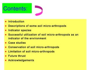 Contents:
• Introduction
• Descriptions of some soil micro-arthropods
• Indicator species
• Successful utilization of soil micro-arthropods as an
indicator of the environment
• Case studies
• Conservation of soil micro-arthropods
• Limitation of soil micro-arthropods
• Future thrust
• Acknowledgements
 
