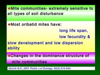 (Gulvik M.E.,2007.Polish J.of Ecology, 55(3):415-440)
•Mite communities- extremely sensitive to
all types of soil disturbance
•Most oribatid mites have:
long life span,
low fecundity &
slow development and low dispersion
ability
•Changes in the dominance structure of
mite communities
 